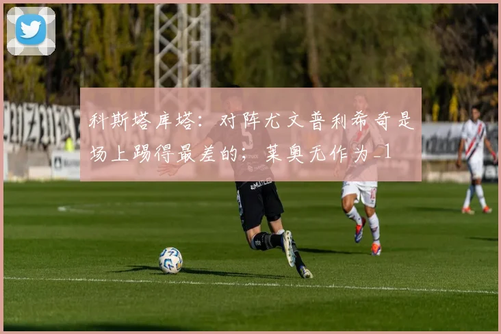 科斯塔库塔：对阵尤文普利希奇是场上踢得最差的；莱奥无作为_1