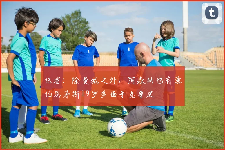 记者：除曼城之外，阿森纳也有意伯恩茅斯19岁多面手克鲁皮