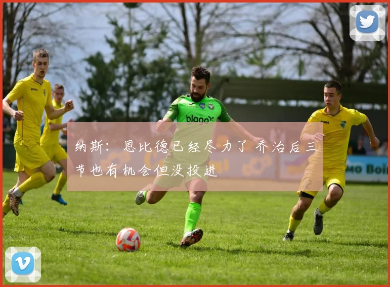 纳斯：恩比德已经尽力了 乔治后三节也有机会但没投进