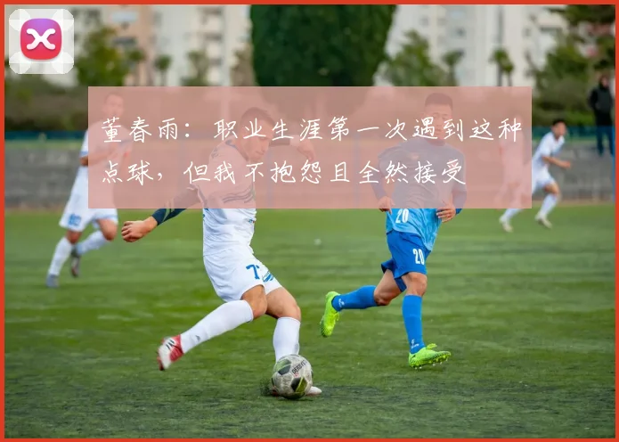 董春雨：职业生涯第一次遇到这种点球，但我不抱怨且全然接受